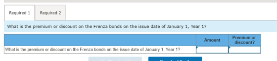 Required 1 Required 2 What is the premium or discount on the Frenza bonds on the issue date of January 1, Year 1? Amount Prem