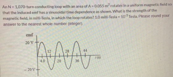An N - 1,070-turn conducting loop with an area of A-0.055 m² rotates in a uniform magnetic field so that the induced emf has