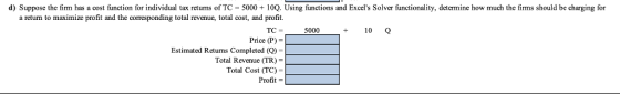 d) Suppose the fim has a cost function for individualtax etums ofTC 0sing fu and Excels Solver functionality, detemine how much the fims should be charging for a return to maximize profit and the corresponding total revenue, total cost, and profit. Price (P) = Total Revenue (TR)- Profit- +10 TC Estimated Returns Completed (Q Total Cost (TC) 5000