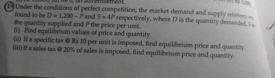 (o) Rs500 19 Under the conditions of perfect competition, the market demand and supply relatione found to be D- 1,200- Pand S- 4P respectively, where D is the quantity demanded, sis the quantity supplied and P the price per unit. (6) Find equilibrium values of price and quantity (ii) If a specific tax@Rs 10 per unit is imposed, find equilibrium price and quantity (iii) If a sales tax @ 20% of sales is imposed, find equilibrium price and quantity.