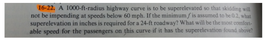 16-22. A 1000-ft-radius highway curve is to be superelevated so that skidding will not be impending at speeds below 60 mph. If the minimum f is assumed to be 0.2, what superelevation in inches is required for a 24-ft roadway? What will be the most comfort able speed for the passengers on this curve if it has the superelevation found above?