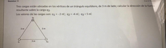Question 11 O out of 10 points Tres cargas están ubicadas en los vértices de un triángulo equilátero, de 3 m de lado; calcula