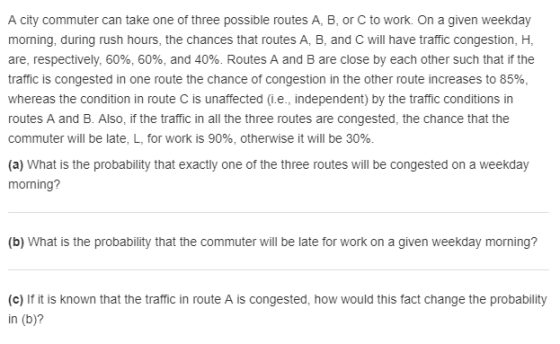 A city commuter can take one of three possible routes A, B, or C to work. On a given weekday morning, during rush hours, the chances that routes A, B, and C will have traffic congestion, H, are, respectively, 60%, 60%, and 40%. Routes A and B are close by each other such that if the traffic is congested in one route the chance of congestion in the other route increases to 85%. whereas the condition in route C is unaffected (i.e., independent) by the traffic conditions in routes A and B. Also, if the traffic in all the three routes are congested, the chance that the commuter will be late, L, for work is 90%, otherwise it will be 30%. (a) What is the probability that exactly one of the three routes will be congested on a weekday morning? (b) What is the probability that the commuter will be late for work on a given weekday morning? (c) If it is known that the traffic in route A is congested, how would this fact change the probability in (b)?