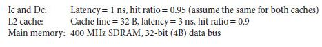 Ic and D: Latency 1 ns, hit ratio-0.95 (assume the same for both caches) L2 cache: Cache line 332 B, latency 33 ns, hit ratio -0.9 Main memory: 400 MHz SDRAM, 32-bit (4B) data bus