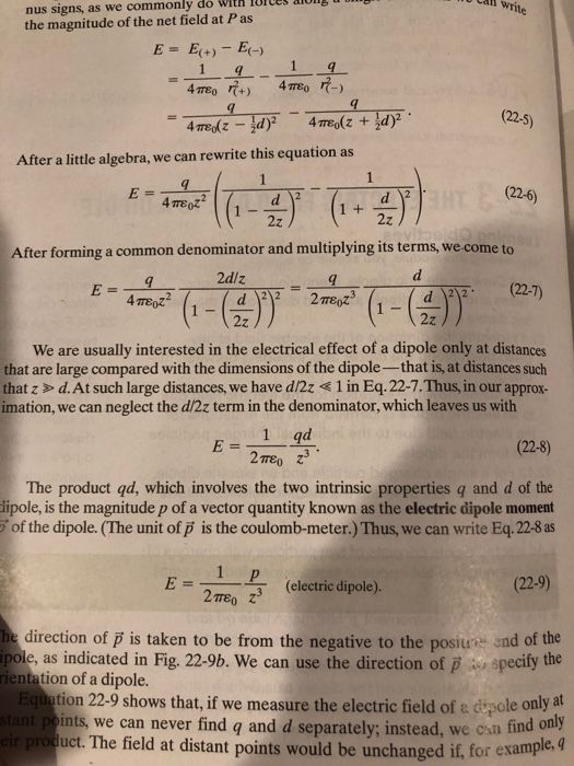 all write nus signs, as we commonly the magnitude of the net field at P as do with lUICes aiong E = E(+)- E(-) (22-5) After a little algebra, we can rewrite this equation as (226) After forming a common denominator and multiplying its terms, we come to d (22.7) 2z We are usually interested in the electrical effect of a dipole only at distances that are large compared with the dimensions of the dipole- that is, at distances such that z > d.At such large distances, we have d/2z 1 in Eq.22-7.Thus, in our approx- imation, we can neglect the d/2z term in the denominator, which leaves us with (22-8) 27rEO The product qd, which involves the two intrinsic properties q and d of the ipole, is the magnitude p of a vector quantity known as the electric dipole moment of the dipole. (The unit of p is the coulomb-meter.) Thus, we can write Eq. 22-8 as (22-9) 2me z3 (electric dipole) direction of p is taken to be from the negative to the posius end of the pole, as indicated in Fig. 22-9b. We can use the direction of p specity the rientation of a dipole. Equation 22-9 shows that, if we measure the electric field of a dipole only at r product. The field at distant points would be unchanged if, for example. ints, we can never find q and d separately; instead, we osn find only