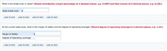 What is the break even in sales? Round contribution margin percentage to 4 decimal places e g. O 4687 and fi al answer to decima Places e 125 Sales break-even$ LINK TO TEXT LINK TO TEXT LINK TO TEXT LINK TO TEXT At the current sales level, what is the margin of safety and the degree of operating leverage? (Round degree of operating leverage to 2 decimal places, e.g. 1.25.) Margin of Safety Degree of Operating Leverage LINK TO TEXT LINK TO TEXT LINK TO TEXT LINK TO TEXT