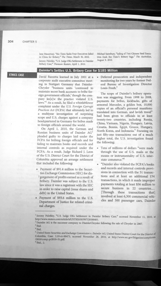 304 CHAPTER 5 lane Macartncy. Rio Tinto Sacks Four Executives Jaled Michael Sainsbury, Jailing of Two Chinese Steel Execu- in China for Bribery. The Timmes, March 30, 2010 tives Ends Rio Tintos Brbery Saga The Australan eremy Peloiskay, US Jadge OKs Setlement in Daimler August 9, 2010 Bribery Case Thomson Ruters, April 1, 2010 Daimlers Settles U.S. Bribery Case for $185 Million ETHICS CASE David Bazzetta learned in July 2001 at a Deferred prosecution and independent corporate audit executive committee meet monitoring for two years by former Fed- ing in Stuttgart Germany that Daimler era Bureau of Investigation Director Chrysler business units continued to Louis Freeh. maintain secret bank accounts to bribe for- The scope of Daimlers bribery opera eign government officials though the com- pany knlew the practice violated US tion was staggering. From 1998 to 2008, payments for bribes, kickbacks, gifts of den box, 10,000 copies of an officials personal manifesto translated into German, and lavish travel had been given to officials in at least twenty-two countries, including Russia, a whistleblower complaint under the U.S. Foreign Corrupt Practices Act (FCPA) that ultimately led to a multiyear investigation of surprising scope and U.S charges against a company headquartered in Germany for bribes made China, Vietnam, Nigeria, Hungary, Latvia, to foreign officials around the world On April , 2010, the German and Croatia, Bosnia, Egypt, Greece, Hungary North Korea, and Indonesia. Focusing on much Russian business units of Daimler AG pleaded guilty to charges laid under the just fifty-one transactions out of a FCPA for bribing foreign officials and for failing to maintain books and records and of a investigation found the following internal controls as required under the Tens of millions of dollars were made FCPA. As a result, Judge Richard J. Leon through the use of U.S. mails or the of the U.S. District Court for the District of means or instrumentality of U.S. inter- Columbia approved an arrange settlement that included the following state commerce. Daimler also violated the FCPAs books Payment of $91.4 million to the Securi and records and internal controls provi- sions in connection with the 51 transac- an additional 154 ties Exchange Commission (SEC) for dis gorgement of profits earned as a result of bribery. Daimler law since it was a registrant with the SEC in order to raise capital (issue shares and debt) in the United States Payment of $93.6 Department of Justice for related crimi- nal charges. tions and at least r was subject to the US. transactions, in which it made im payments totaling at least $56 million to secure business in 22 countries.... Through these transactions that commercial vehi- Daimler cles and 500 passenger cars, for related crimi Teremy Pelofsky. US. Judge OKs Settlement in Daimler Bribery Case,accessed November 11, 2010, at http//www.reuters.com/article/idUSTRE6303WY20100401. Daimler AG is the successor company to DiamlerChrysler following the sale of Chrysler in 2007 Tbid bid United States Securities and Exchange Commission v. Daimler AG. United States District Court for the District of Columbia, Case 1:10-cv-00473, accessed November 26, 2010, at http://www.sec.gov/litigation/complaints /2010/comp-pr2010-51.pdf Ibid, 2. 110-qr-00473, accessed Nowmber 26, zo1a at http/www.sec-gow/litigtion/complaints