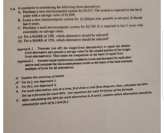 1-4. A contractor is considering the following three alternatives: A. Purchase a new microcomputer system for $5,017. The system is expected to last for 6 years with a salvage value of $1,000 last 6 years. essentially no salvage value. B. Lease a new microcomputer system for $1.020per year. payable in advance. It should C. Purchase a used microcomputer system for $2,720. It is expected to last 3 years with (a) For a MARR of 2%, which alternative should be selected? (b) For a MARR of 15%, which alternative should be selected? Approach 1. Truncate (cut off) the longer-lived altermative(s) to equal the shorter lived alternative and assume a salvage value for the unused portion of the longer- lived alternative(s). Then make the comparison on the basis of equal lives. Approach 2. Assume equal replacement conditions (costs and incomes) for each alter- native and compute the discounted present worth on the basis of the least common multiple of lives for all alternatives. 1. Explain the meaning of MARR. 2 For (a.), use Approach 1 3. For (b.), use Approach 2 4. For each alternative, one at a time, first draw a cash flow diagram; then, calculate the NPV. Set up a formula for each NPV. Use equations for each PV factor of the formula. After colculating the NPV for each alternative A, B and C, explain which alternative should be selected for each of (a.) and (b.J 5.