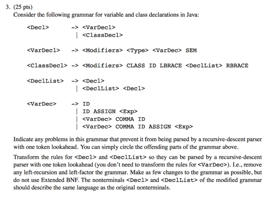 3. (25 pts) Consider the following grammar for variable and class declarations in Java: <Decl> -<VarDecl> <VarDec1〉 -> <Modifiers> <Type> <VarDee> SEM <ClassDecl> -> <Modifiers» CLASS ID LBRACE <DeclList> RBRACE <VarDec> ->ID ID ASSIGN <Exp> | <VarDec> COMMA ID ASSIGN <Exp> Indicate any problems in this grammar that prevent it from being parsed by a recursive-descent parser with one token lookahead. You can simply circle the offending parts of the grammar above. Transform the rules for <Decl> and <DeclList> so they can be parsed by a recursive-descent parser with one token lookahead (you dont need to transform the rules for <VarDec>). Le., remove any left-recursion and left-factor the grammar. Make as few changes to the grammar as possible, but do not use Extended BNF. The nonterminals <Decl> and <Decllist> of the modified grammar should describe the same language as the original nonterminals.
