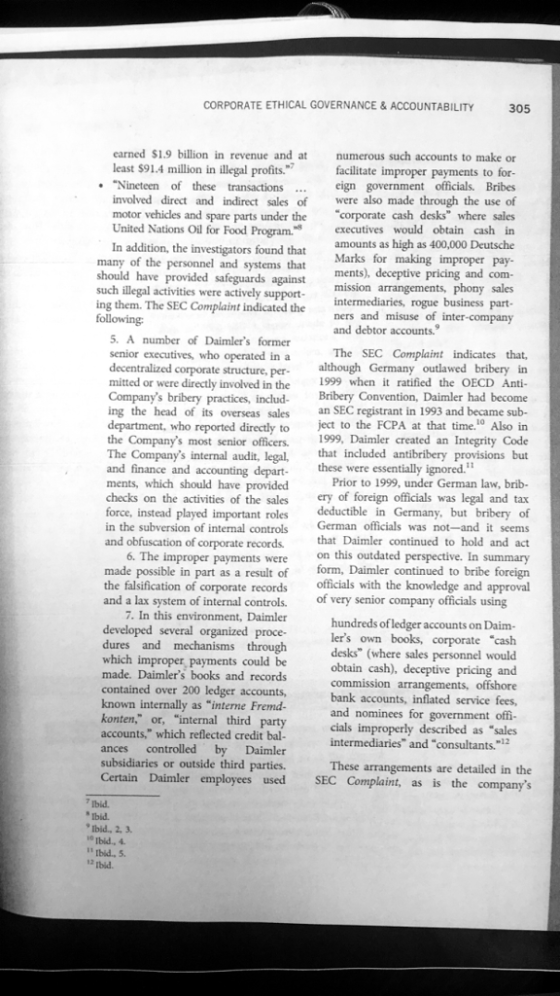 CORPORATE ETHICAL GOVERNANCE& ACCOUNTABILITY 305 earned $1.9 billion in revenue and at least $91.4 million in illegal profits. Nineteen of these transactions... involved direct and indirect sales of motor vehicles and spare parts under the United Nations Oil for Food Program. numerous such accounts to make or facilitate improper payments to for eign government officials. Bribes were also made through the use of corporate cash desks where sales executives would obtain cash in amounts as high as 400,000 Deutsche Marks for making improper pay- In addition, the investigators found that many of the personnel and systems that should have provided safeguards against mission arrangements, phony sales such illegal activities were actively support-intermediaries, rogue business part ing them. The SEC Complaint indicated the ners and misuse of inter-company ments), deceptive pricing and com- following and debtor accounts. The SEC Complaint indicates that, . A number of Daimlers former senior executives, who operated ina decentralized corporate structure, per-although Germany outlawed bribery in mitted or were directly involved in the 1999 when it ratified the OECD Anti- Companys bribery practices, includ- Bribery Convention, Daimler had become ing the head of its overseas sales an SEC registrant in 1993 and became sub- department, who reported directly to ject to the FCPA at that time.10 Also in the Companys most senior officers. 1999, Daimler created an Integrity Code The Companys internal audit, legal,ncluded antibribery provisions but and finance and accounting depart- these were essentially ignored. ments, which should have provided checks on the activities of the sales ery of foreign officials was legal and tax force, instead played important roles deductible in Germany, but bribery of in the subversion of internal controls German officials was not-and it seems and obfuscation of corporate records Prior to 1999, under German law, brib Daimler continued to hold and act 6. The improper payments were on this outdated perspective. In summary made possible in part as a result of form, Daimler continued to bribe foreign the falsification of corporate recordsofficias with the knowledge and approval and a lax system of internal controls. of very senior company officials using 7. In this environment, Daimler developed several organized proce- dures and mechanisms through which improper payments could be made. Daimlers books and records contained over 200 ledger accounts, known internally as interne Fremd- konten, or, internal third party accounts, which reflected credit bal- ances controlled by Daimler subsidiaries or outside third parties. Certain Daimler employees used SEC Complaint, as is the companys hundreds of ledger accounts on Daim lers own books, corporate cash desks (where sales personnel would obtain cash), deceptive pricing and commission arrangements, offshore bank accounts and nominees for government off cials improperly described as sales intermediaries and consultants.2 These arrangements are detailed in the i° Ibid., 4 I1 tbid., 5 12 rbid.