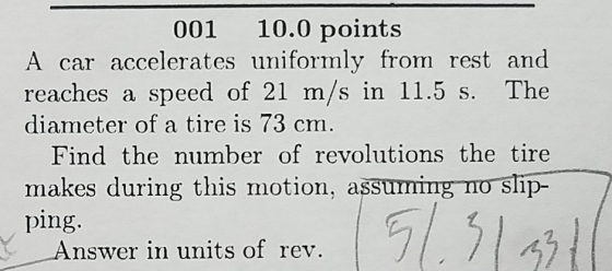 001 10.0 points A car accelerates uniformly from rest and reaches a speed of 21 m/s in 11.5 s. The diameter of a tire is 73 cm Find the number of revolutions the tire makes during this motion, assuming no slip- ping. nswer in units of rev