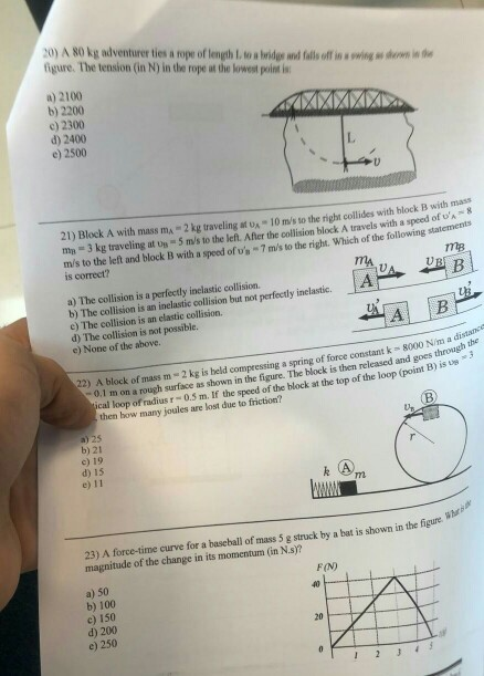 20) A 80 kg adventurer ties a rope of length 1ta bodgs and fallsoff in s owing e ewn in the figure. The tension (in N) in the rope at the lowest point is a) 2100 b) 2200 c) 2300 d) 2400 e) 2500 21) Block A with mass mA 2 kg traveling at s 10 m/s to the right collides with block B with mass тв = 3 kg traveling at un®5m/st) the left. Afer the collision block A travels with a speed oft,- m/s to the left and block B with a speed of s 7ms to the right. Which of the following staiemeni is correct? mtB a) The collision is a perfectly inclastic collision. b) The collision is an inelastic collision but not perfectly inelastic. e) The collision is an elastic collision. d) The collision is not possible. c) None of the above. A B distance 22) A block of mass m 2 kg is beld compressing a spring of force constant k - 00 nh through the 0.1 m on a rough surface as shown in the figure. The block is then released and goes is u cal loop of radius r-0.5 m. If the speed of the block at the top of the loop (point B) then how many joules are lost due to friction? b) 21 c) 19 d) 15 e) 11 23) A force-time curve for a baseball of mass 5 g struck by a bat is shown in the figure magnitude of the change in its momentum (in N.s? FIN) a) 50 b) 100 c) 150 d) 200 e) 250 23