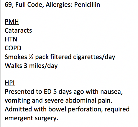 69, Full Code, Allergies: Penicillin PMH Cataracts HTN COPD Smokes 2 pack filtered cigarettes/day Walks 3 miles/day HPI Presented to ED 5 days ago with nausea, vomiting and severe abdominal pain. Admitted with bowel perforation, required emergent surgery