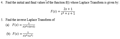 4. Find the initial and final values of the function ft) whose Laplace Transform is given by: 2s +1 F(s) = s2+ s + 1 5. Find the inverse Laplace Transform of (a) F(s)= 1 s(s2+23+2) (b) F(s)= s(s2+a2)