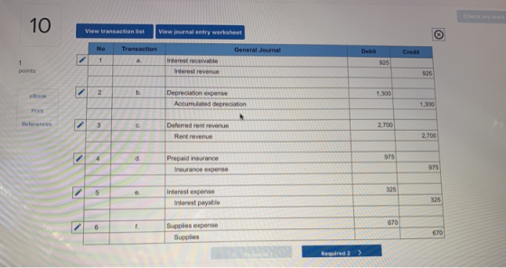10 Van View transaction list View journal entry worksheet No Transaction General Journal Credit Interest receivable Interest revenue 925 points 925 b. Depreciationexpense 1,300 eBook Print References 1,300 c. Deferred rent revenue 2,700 Rent revenue 2,700 d. Prepaid insurance 975 Insurance expense 975 325 e. Interest expense 325 Interest payable 670 Supplies expense 670 Supplies Required 2>