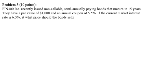 Problem 3 (10 points): FIN300 Inc. recently issued non-callable, semi-annually paying bonds that mature in 15 years. They have a par value of $1,000 and an annual coupon of 5.5%. If the current market interest rate is 6.0%, at what price should the bonds sell?