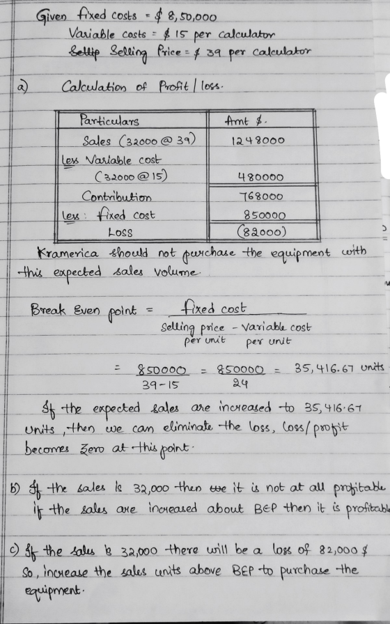 Given fixed costs = $ 8,50,000 Variable costs = $15 . per calculator Sellip Selling Price = 4 39 per calculator a Calculation