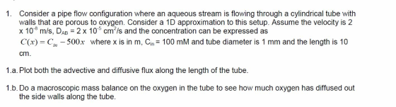 1. Consider a pipe flow configuration where an aqueous stream is flowing through a cylindrical tube with walls that are porous to oxygen. Consider a 1D approximation to this setup. Assume the velocity is 2 x 10 m/s, DAB 2 x 10 cm2/s and the concentration can be expressed as C(x) C 500x where x is in m, Cin 100 mM and tube diameter is 1 mm and the length is 10 cm 1.a. Plot both the advective and diffusive flux along the length of the tube. 1.b. Do a macroscopic mass balance on the oxygen in the tube to see how much oxygen has diffused out the side walls along the tube.