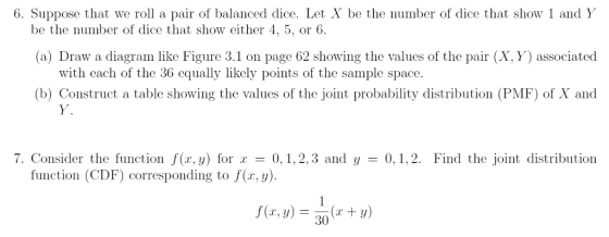 6. Suppose that we roll a pair of balanced dice. Let X be the number of dice that show 1 and Y be the number of dice that show either 4, 5, or 6. (a) Draw a diagram like Figure 3.1 on page 62 showing the values of the pair (X, Y) associated with each of the 36 equally likely points of the sample space. (b) Construct a table showing the values of the joint probability distribution (PMF) of X and Y, 7. Consider the function f(r,y) for0,1,2,3 and y 0,,2. Find the joint distribution function (CDF) corresponding to f(x,y). f(x, y) = (z + y) 30