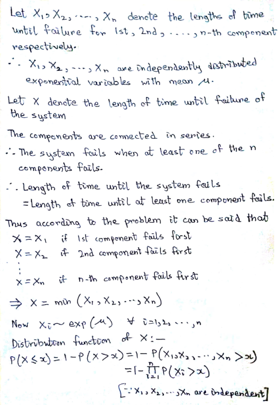 2> -- X, denete the lensths ef bime until foilure fon Ist, 2nd respectivelw n-th compenent expenenttal variobles with mean Let X denete the length of time until faihune of the sustem The cempsnents are comected in sentes - The sustaxn feuls when at least one ef the n cempenents Foils .-. Length ef time wntil the system fails = Lengti et time until at least one component fails Thus accordm to the problem it can be salà thob × X2 lf 2nd compon ent fails Art x Xn n-th cemponent foils £rst