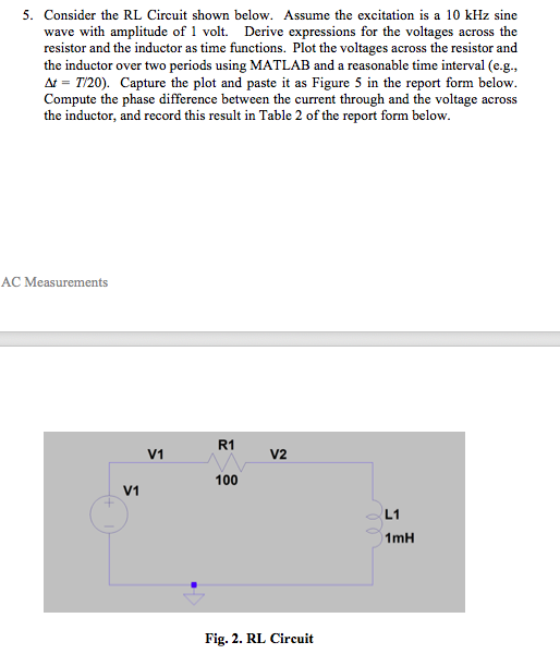 5. Consider the RL Circuit shown below. Assume the excitation is a 10 kHz sine wave with amplitude of 1 volt. Derive expressions for the voltages across the resistor and the inductor as time functions. Plot the voltages across the resistor and the inductor over two periods using MATLAB and a reasonable time interval (e.g., = T20). Capture the plot and paste it as Figure 5 in the report form below. Compute the phase difference between the current through and the voltage across the inductor, and record this result in Table 2 of the report form below. AC Measurements R1 V1 V2 100 V1 L1 1mH Fig. 2. RL Circuit