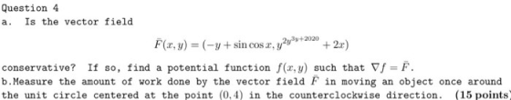 Question 4 a. Is the vector field F(x, y) = (-y+sin cos x, y2y9+2020 +2.c) conservative? If so, find a potential function f(x