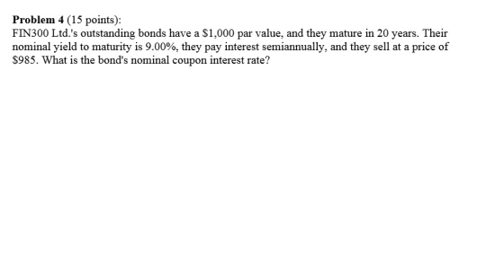 Problem 4 (15 points): FIN300 Ltd.s outstanding bonds have a S1,000 par value, and they mature in 20 years. Their nominal yield to maturity is 9.00%, they pay interest semiannually, and they sell at a price of $985. What is the bonds nominal coupon interest rate?