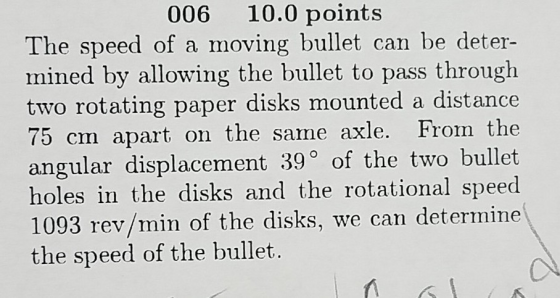 006 10.0 points The speed of a moving bullet can be deter- mined by allowing the bullet to pass through two rotating paper disks mounted a distance 75 cm apart on the same axle. From the angular displacement 39° of the two bullet holes in the disks and the rotational speed 1093 rev/min of the disks, we can determine the speed of the bullet.