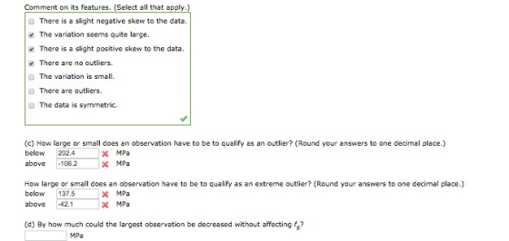 Comment on its features. (Select all that apply.) There is a slight negative skew to the data. The variation seems quite large. There is a slight positive skew to the data. There are no outliers. ■ The variation is small. There are outliers. ■ The data is symmetric. (c) How large or small does an observation have to be to qualify as an outlier? (Round your answers to one decimal place.) below202.4 MPa above 106.2 How large or small does an observation have to be to qualify as an extreme outlier? (Round your answers to one decimal place.) MPa MPa below137.5 above 42.1 (d) By how much could the largest observation be decreased without affectings? MPa