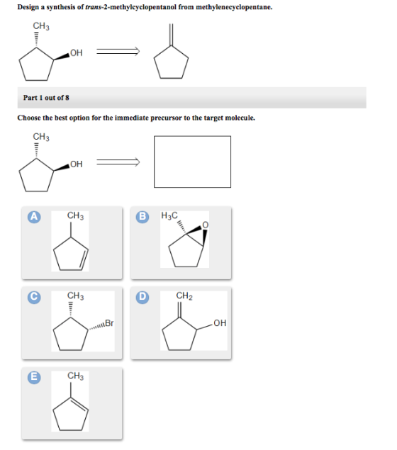 Design a synthesis of trans-2-methylcyclopentanol from methylenecyclopentane. CH3 ??! Part 1 out of 8 Choose the best option for the immediate precursor to the target molecule. CH3 ?? A CH3 CH3 CH2 ?? CH3