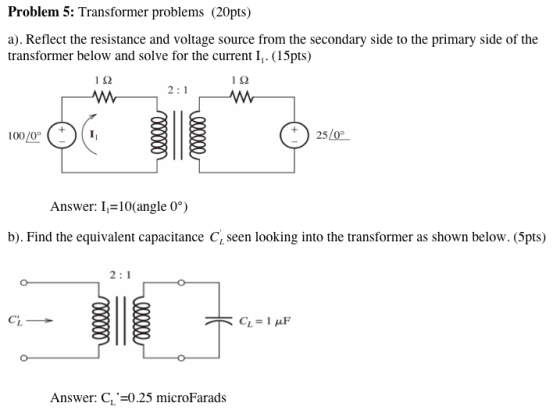 Problem 5: Transformer problems (20pts) a). Reflect the resistance and voltage source from the secondary side to the primary side of the transformer below and solve for the current I,. (15pts) 112 112 Answer: 10(angle 0°) b). Find the equivalent capacitance Cy seen looking into the transformer as shown below. (5pts) Answer: C,-0.25 microFarads