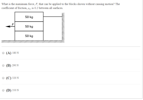 What is the maximum force, F, that can be applied to the blocks shown without causing motion? The coefficient of friction, s is 0.2 between all surfaces. 50 kg 50 kg 50 kg (A) 180 N O (B) 290 N (C) 320 N (D) 350N