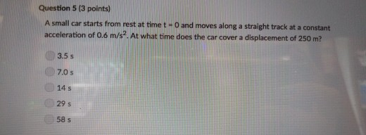 Question 5 (3 points) A small car starts from rest at time t - O and moves along a straight track at a constant acceleration of 0.6 m/s2. At what time does the car cover a displacement of 250 m? 3.5 s 7.0 s 14 s 29 s 58 s