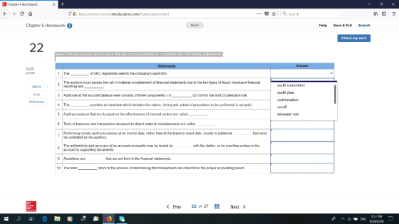 | Chapter 6 Homework (13 ด้. ..Seach https://new.unnoct.mheducaliur trnl Chapter 6 Homework Help Save & Exit Submit Check my work Select the necessary words from the list of possibilities to complete the following statement Statements Answer 0.25 points 1 The of SEC registrants selects the companys อ1dit firm. The udtors must assess the nsk of matenal misstatement of financial statements due to the to types of fraud, fraudulent financial reporting and 2 audit committee eBook Print References audit plan 3 Audit rsk st the eccount balance level consists of three components. (1) ·(2) control risk snd (3) detection nsk 4. The 5. Audil pocdures lhal are locused n the eleclivenessof irilerial nrol are calld 6. Tests of balarices and transautions designed to delect malerial risstalemenls are called povides an overview which includes he nalu, irriing and exlenl of procedures obpeorned i aud cutoff Inherent risk Performing cenain 톄udit procedures al an irlerim dale, rather than at lhe balance sheet date, results in additional be controlled by the auditors hal must The aulhenlicity arnd aucuracy of an account receivable ray be lested by witi the debl, r by vouchingenries iri the account to supporting documents 9. Assertions are 1D The term that are set forth in the finaricial statermenits. reters to the process ot detemining that transactione are refiected in the proper accounng period Prey 22 of 27 Next 3:51 PM 9/29/2018