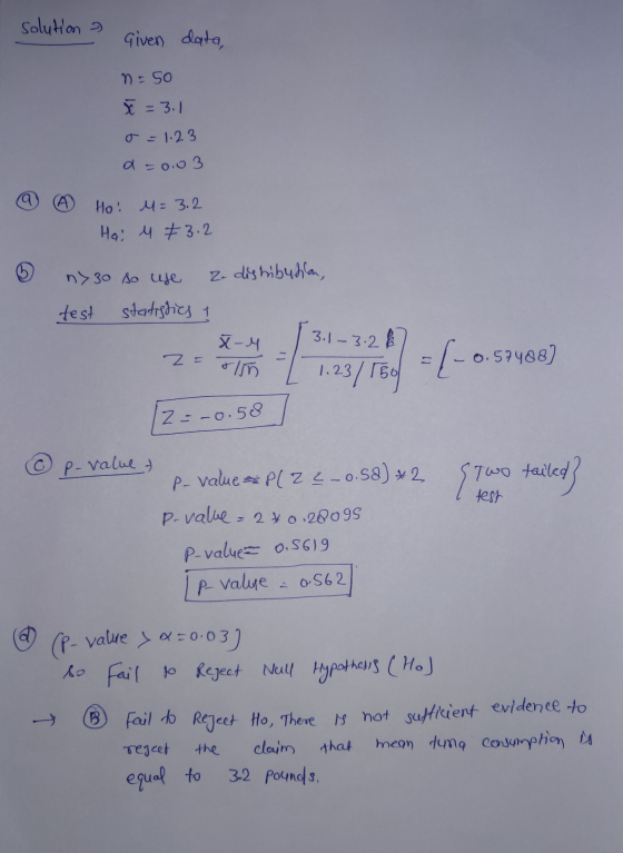 solution Given data, n = 50 x = 3.1 o=1.23 a=0.03 Ho! M = 3.2 Hai u +3.2 n> 30 so use z.dishibutin test statistics of X-4 3.1