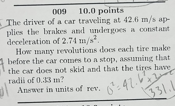 009 10.0 points he driver of a car traveling at 42.6 m/s ap- plies the brakes and undergoes a constant deceleration of 2.74 m/s How many revolutions does each tire make before the car comes to a stop, assuming that the car does not skid and that the tires have radii of 0.33 m? Answer in units of rev. 31
