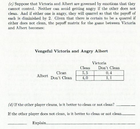 (c) Suppose that Victoria and Albert are governed by emotions that they cannot cont Neither can avoid getting angry if the other does not clean. And if either one is angry, t quarrel so that the payoff of each is diminished by 2. Given that there is certain to be a quarrel if either docs not clean, the payoff matrix for the game between Victoria and Albert becomes: Vengeful Victoria and Angry Albert Victoria Clean Dont Clean 0,4 Clcan Albert Don Clean 1,0 (d) If the other player cleans, is it better to clean or not clean? If the other player does not clean, is it better to cleau or not clean. Explain
