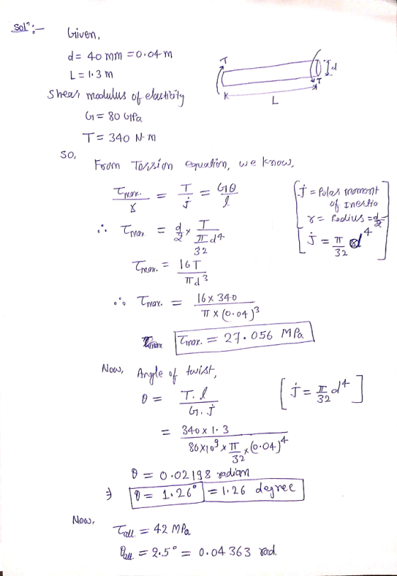 Sol Given, d = 40 mm -0.04 m L = 1.3 m Shear modulus of electicity G=80 Gpa T= 340 Nm SO, From Torsion equation, we know, Ter