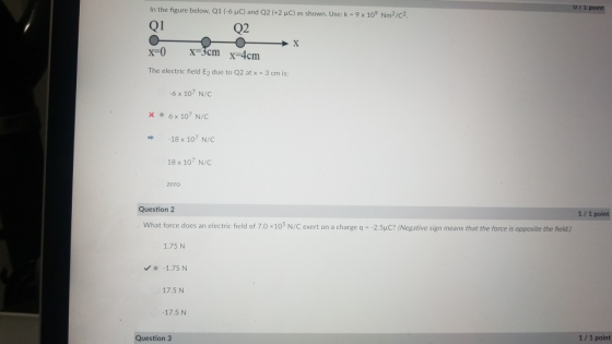 In the figure below, Q1 (-6 HC) and Q2 (+2 uC) as shown. Use: k-9 x 109 Nm2/c2 Q1 / 1 point Q2 The electric field E2 due to Q2 at x 3 cm is: 6 x 107 N/C x6x 107 N/C 18 x 107 N/C 18 x 107 N/ zero Question 2 1/ 1 point What force does an electric field of 7.0 x103 N/C exert on a charge q -2.5uC? (Negative sign means that the force is opposite the field) 1.75 N -1.75N 17.5 N 17.5 N Question 3 1/ 1 point