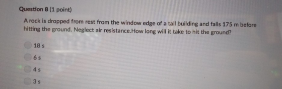 Question 8 (1 point) A rock is dropped from rest from the window edge of a tall building and falls 175 m before hitting the ground. Neglect air resistance.How long will it take to hit the ground? 18 s 6 s 4 s 3 s