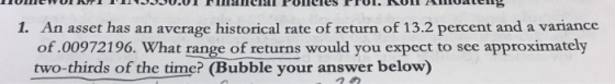 An asset has an average historical rate of return of 13.2 percent and a variance of.00972196. What range of returns would you expect to see approximately two-thirds of the time? (Bubble your answer below) 1.