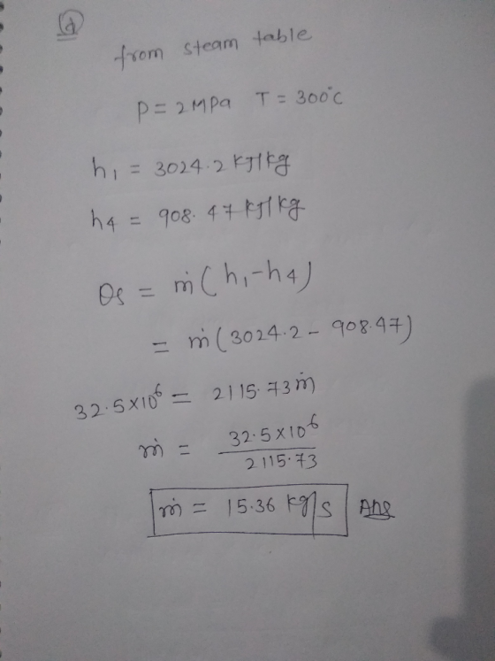 from steam table p=2MPa T=300°c h = 3024.2 kg kg ha = 908. 47k1 kg Os = m Chi-ha) - m (3024.2 - 908.47) 32.5x100 = 2115.73M m