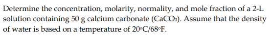 Determine the concentration, molarity, normality, and mole fraction of a 2-L solution containing 50 g calcium carbonate (CaCO