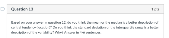 Question 13 1 pts Based on your answer in question 12, do you think the mean or the median is a better description of central tendency (location)? Do you think the standard deviation or the interquartile range is a better description of the variability? Why? Answer in 4-6 sentences.