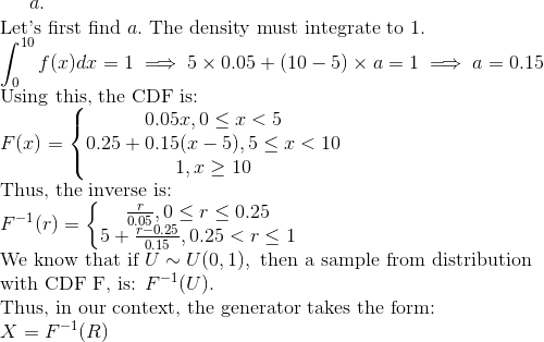 a.\\ \text{Let's first find }a.\text{ The density must integrate to 1.}\\ \int_{0}^{10}f(x)dx=1\implies 5\times 0.05+(10-5)\times a=1\implies a=0.15\\ \text{Using this, the CDF is: }\\ F(x)=\left\{\begin{matrix} 0.05x, 0\leq x< 5\\ 0.25+0.15(x-5),5\leq x<10\\ 1,x\geq 10 \end{matrix}\right.\\ \text{Thus, the inverse is: }\\ F^{-1}(r)=\left\{\begin{matrix} \frac{r}{0.05},0\leq r\leq 0.25\\ 5+\frac{r-0.25}{0.15},0.25<r\leq 1 \end{matrix}\right. \\ \text{We know that if }U\sim U(0,1),\text{ then a sample from distribution }\\ \text{with CDF F, is: }F^{-1}(U).\\ \text{Thus, in our context, the generator takes the form: }\\ X=F^{-1}(R)