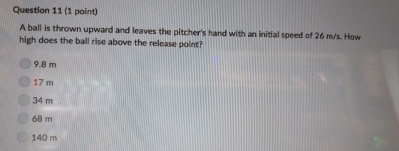Question 11 (1 point) A ball is thrown upward and leaves the pitchers hand with an initial speed of 26 m/s. How high does the ball rise above the release point? 9.8 m 17 m 34 m 68 m 140 m