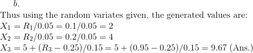 b.\\ \text{Thus using the random variates given, the generated values are: }\\ X_{1}=R_{1}/0.05=0.1/0.05=2\\ X_{2}=R_{2}/0.05=0.2/0.05=4\\ X_{3}=5+(R_{3}-0.25)/0.15=5+(0.95-0.25)/0.15=9.67\text{ (Ans.)}