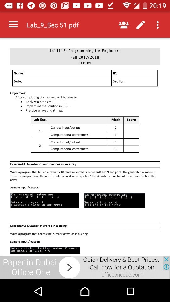- Lab_9_Sec 51.pdf 1411113: Programming for Engineers Fall 2017/2018 LAB #9 Name: ID: Date Section Objectives: After completing this lab, you will be able to .Analyze a problem. .Implement the solution in C++ . Practice arrays and strings. Lab Exc. Mark Score Correct input/output Computational correctness Correct input/output Computational correctness Exercise#1: Number of occurrences in an array Write a program that fills an array with 10 random numbers between 0 and 9 and prints the generated numbers, Then the program asks the user to enter a positive integer N <10 and finds the number of occurrences of N in the array Sample Input/Output: e enerted nles are inter an inteyer: 8 nter an intege 4 is not in thc array appe aF 2 tie in te array Exercise#2: Number of words in a string Write a program that counts the number of words in a string. Sample input /output: t nunbetiinber of word Quick Delivery & Best Prices Call now for a Quotation officeoneuae.com Paper in Dubai ⓘ Office One