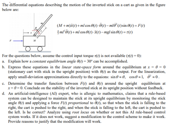 The differential equations describing the motion of the inverted stick on a cart as given in the figure below are: (M + m)X(t) + ml cos θ(t)-θ(t)-m1θ2 (t) sin θ(t)-F(t) m12 θ(t) + ml cos θ(t)-X(t)-mgl sin θ(t)-r(t) For the questions below, assume the control input torque τ(1) is not available (r(1-0) a. Explain how a constant equilibrium angle 6()-30 can be accomplished. b. Express these equations in the linear state-space form around the equilibrium at x-θ = 0 (stationary cart with stick in the upright position) with θ(t) as the output. For the linearization, apply small-deviation approximations directly to the equaions: sin00, cos, 0 c. Determine the transfer function between F(t) and ) around the upright equilibrium at x--0. Conclude on the stability of the inverted stick at its upright position without feedback. d. An artificial-intelligence (AI) expert, who is allergic to mathematics, claims that a rule-based system can be designed to maintain the stick at its upright equilibrium by monitoring the stick angle 0(t) and applying a force F(t) proportional to θ(t), so that when the stick is falling to the right, the cart is pushed to the right, and when the stick is falling to the left, the cart is pushed to the left. Is he correct? Analyze using root locus on whether or not this AI rule-based control system works. If it does not work, suggest a modification to the control scheme to make it work. Provide reasons to justify that the modification will work