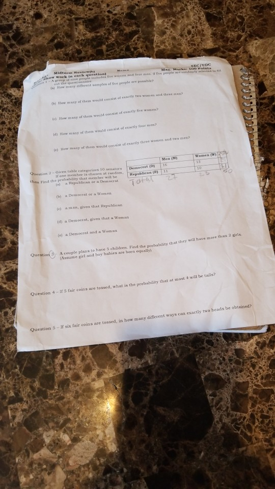 work in each question) out the questionmaire fa) How many different samples of five people are possible? b How many of them would eomsist of eactly two wom en and three mmen e How many of thes would con sist of exactly five women? ld) How many of them would consint of exactly Sour men? (e) How many of thens would consist of exactly three womsen and two men? Men (M omen (W Question 2 - Given table categorizes 50 then Find the probability that member will be senators Democrat (D) 16 (a) a Republican or a Democeat (b) a Democrat or a Women (c a man, kiven that Republicas (d) a Democrat, given thet a Woman (el a Democrat and a Woman will have more than 2 gris Questiori 3 A couple plans to have 5 children. Find the probability that they wi (Assume girl and boy babies are born equally) st i 4 will be tails? Question 4 I 5 fair coins are tossed, what is the probability that at mo s can exactly two heads be obtained? Question 5-If six fair coins are tossed, in how many different way